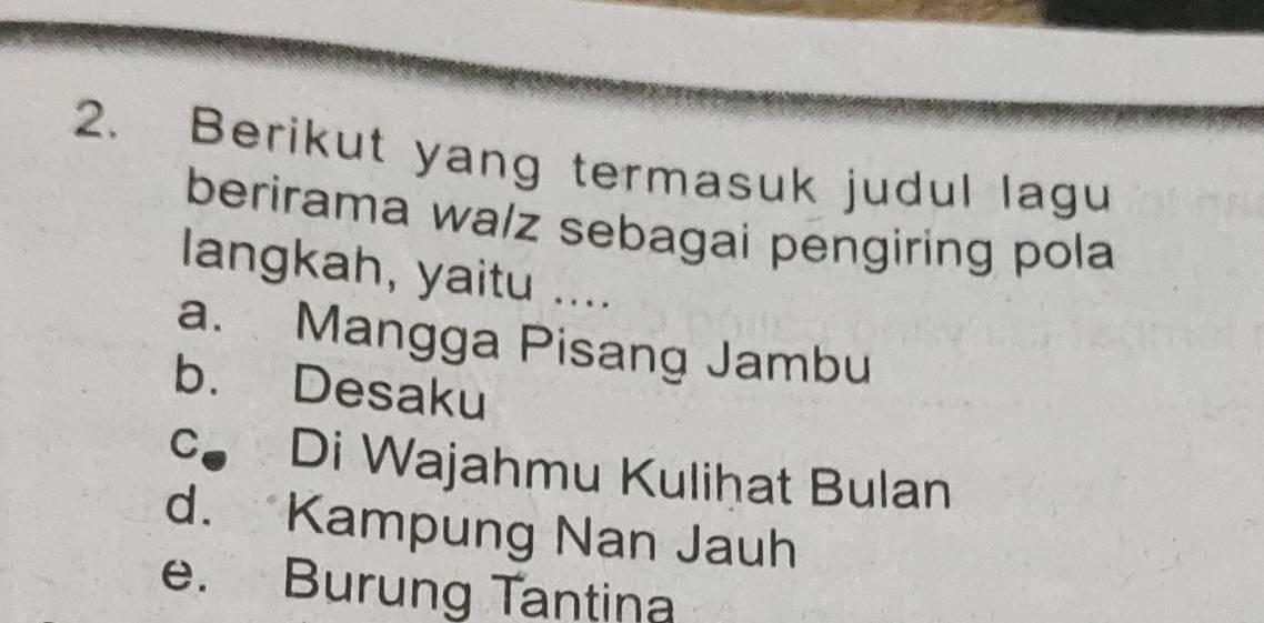 Berikut yang termasuk judul lagu
berirama wa/z sebagai pengiring pola
langkah, yaitu ....
a. Mangga Pisang Jambu
b. Desaku
c Di Wajahmu Kuliḥat Bulan
d. Kampung Nan Jauh
e. Burung Tantina