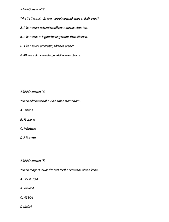 #### Question 13:
Whatis the main difference between alkanes and alkenes?
A. Alkanes are saturated; alkene sare unsaturated.
B. Alkenes have higher boiling points than alkanes.
C. Alkanes are aromatic; alkenes arenot.
D. Alkenes do notundergo addition reactions.
#### Question 14:
Which alkene can show cis-trans isome rism?
A. Ethene
B.Propene
C. 1 -Butene
D. 2 -Butene
#### Question 15:
Which reagent i sused to test for the presence of analkene?
A. Br2 in CCl4
B. KMnO4
C. H2SO4
D. NaOH