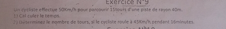 Exercice N^-g 
Un cycliste effectue S0Km/h pour parcourir 15tours d'une piste de rayon 40m. 
1) Cal culez le temps. 
2) Déterminez le nombre de tours, si le cycliste roule à 45Km/h pendant 16minutes.