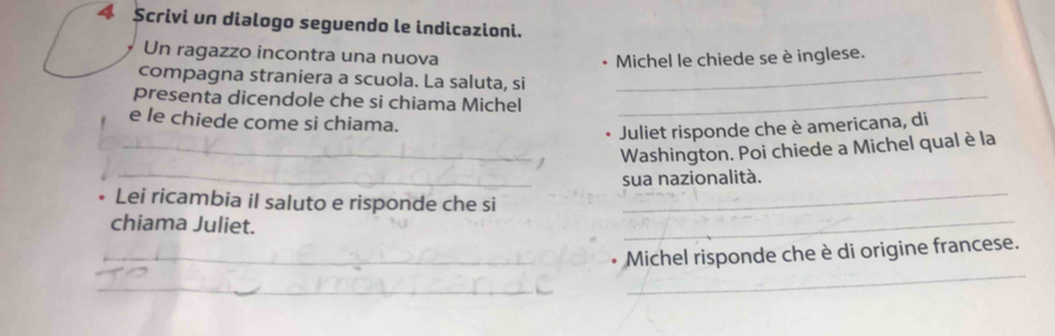 Scrivi un dialogo seguendo le indicazioni. 
Un ragazzo incontra una nuova 
Michel le chiede se è inglese. 
compagna straniera a scuola. La saluta, si_ 
presenta dicendole che si chiama Michel_ 
e le chiede come si chiama. 
Juliet risponde che è americana, di 
_Washington. Poi chiede a Michel qual è la 
_sua nazionalità. 
_ 
Lei ricambia il saluto e risponde che si_ 
chiama Juliet. 
_Michel risponde che è di origine francese. 
_ 
_