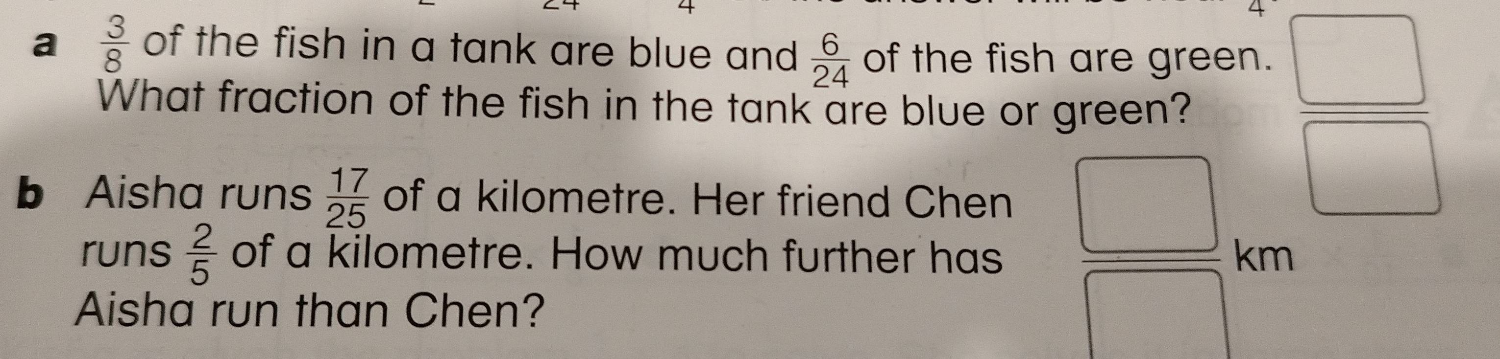 a  3/8  of the fish in a tank are blue and  6/24  of the fish are green. 
What fraction of the fish in the tank are blue or green? 
b Aisha runs  17/25  of a kilometre. Her friend Chen
 □ /□  
runs  2/5  of a kilometre. How much further has  □ /□   km
Aisha run than Chen?