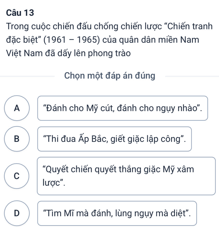 Trong cuộc chiến đấu chống chiến lược "Chiến tranh
đặc biệt" (1961-1965) của quân dân miền Nam
Việt Nam đã dấy lên phong trào
Chọn một đáp án đúng
A 'Đánh cho Mỹ cút, đánh cho ngụy nhào''.
B “Thi đua Ấp Bắc, giết giặc lập công”.
"Quyết chiến quyết thắng giặc Mỹ xâm
C
lược".
D “Tìm Mĩ mà đánh, lùng ngụy mà diệt”.