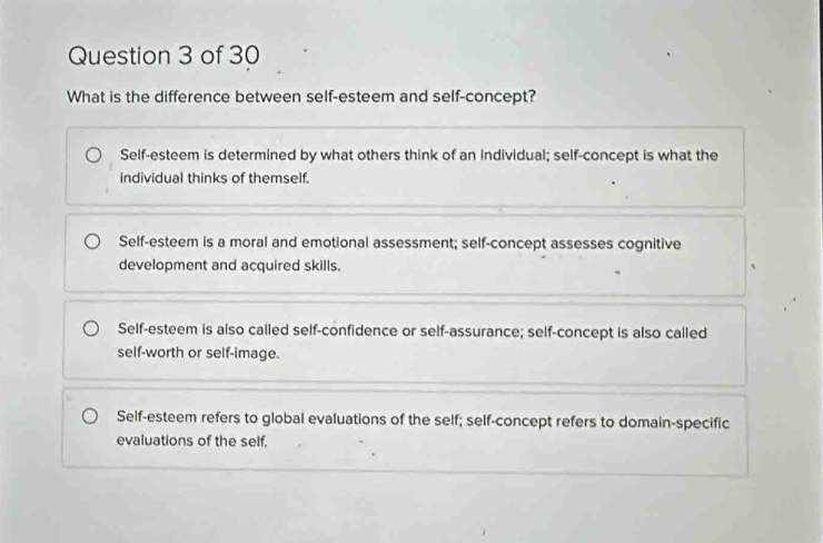 What is the difference between self-esteem and self-concept?
Self-esteem is determined by what others think of an individual; self-concept is what the
individual thinks of themself.
Self-esteem is a moral and emotional assessment; self-concept assesses cognitive
development and acquired skills.
Self-esteem is also called self-confidence or self-assurance; self-concept is also called
self-worth or self-image.
Self-esteem refers to global evaluations of the self; self-concept refers to domain-specific
evaluations of the self.