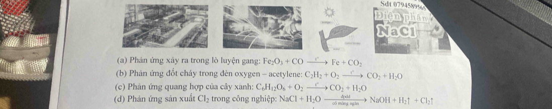 Sdt 0794589565 
Điện phân 
NaCl 
(a) Phản ứng xảy ra trong lò luyện gang: Fe_2O_3+COxrightarrow rFe+CO_2
(b) Phản ứng đốt cháy trong dèn oxygen - acetylene: C_2H_2+O_2to CO_2+H_2O
(c) Phản ứng quang hợp của cây xanh: C_6H_12O_6+O_2xrightarrow rCO_2+H_2O
(d) Phản ứng sản xuất Cl_2 trong công nghiệp: NaCl+H_2Oxrightarrow dpddNaOH+H_2uparrow +Cl_2uparrow