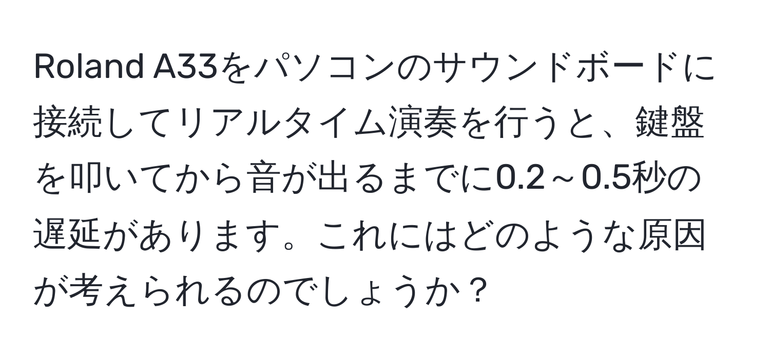 Roland A33をパソコンのサウンドボードに接続してリアルタイム演奏を行うと、鍵盤を叩いてから音が出るまでに0.2～0.5秒の遅延があります。これにはどのような原因が考えられるのでしょうか？