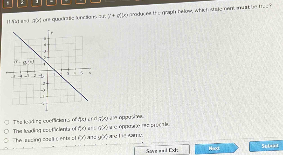 1 2 3 4
If f(x) and g(x) are quadratic functions but (f+g)(x) produces the graph below, which statement must be true?
The leading coefficients of f(x) and g(x) are opposites.
The leading coefficients of f(x) and g(x) are opposite reciprocals.
The leading coefficients of f(x) and g(x) are the same.
Save and Exit Next
Submit