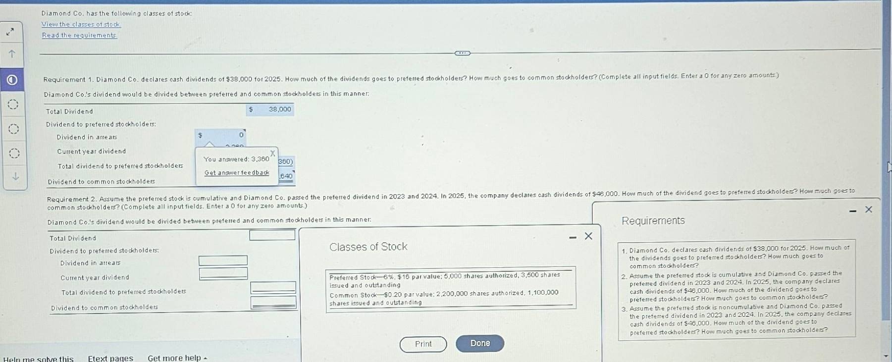 Diamond Co. has the following classes of stock
View the classes of stock
Read the requirements

① Requirement 1. Diamond Co. declares cash dividends of $38,000 for 2025. How much of the dividends goes to preferred stockholders? How much goes to common stockholders? (Complete all input fields. Enter a O for any zero amounts.)
Diamond Co.'s dividend would be divided between preferred and common stockholders in this manner
$
Total Dividend 38,000
Dividend to preferred stockholders:
Dividend in arrears
$ 0
Current year dividend
Total dividend to preferred stockholders You answered: 3,360
Get answer feed back
Dividend to common stockholders
Requirement 2. Assume the preferred stock is cumulative and Diamond Co. passed the preferred dividend in 2023 and 2024. In 2025, the company declares cash dividends of $46,000. How much of the dividend goes to preferred stockholders? How much goes to
common stockholders? (Complete all input fields. Enter a O for any zero amounts.)
Diamond Co.'s dividend would be divided between preferred and common stockholders in this manner: Requirements
Total Dividend
Dividend to preferred stockholders Classes of Stock
1, Diamond Co. declares cash dividends of $38,000 for 2025. How much of
the dividends goes to preferred stockholders? How much goes to
common stockholders ?
Current year dividend Preferred Stock—6%, $15 par value; 5,000 shares authorized, 3,500 shares 2. Assume the preferred stock is cumulative and Diamond Co. passed the
Total dividend to preferred stockholders preferred dividend in 2023 and 2024. In 2025, the company declares
Common Stock—$0.20 par value; 2,200,000 shares authorized, 1,100,000 cash dividends of $46,000. How much of the dividend goes to
Dividend to common stockholders shares issued and outstanding preferred stockholders? How much goes to common stockholders 
3. Assume the preferred stock is noncumulative and Diamond Co. passed
the preferred dividend in 2023 and 2024. In 2025, the company declares
cash dividends of $46,000. How much of the dividend goes to
preferred stockholders? How much goes to common stockholders?
Print Done
Get more help