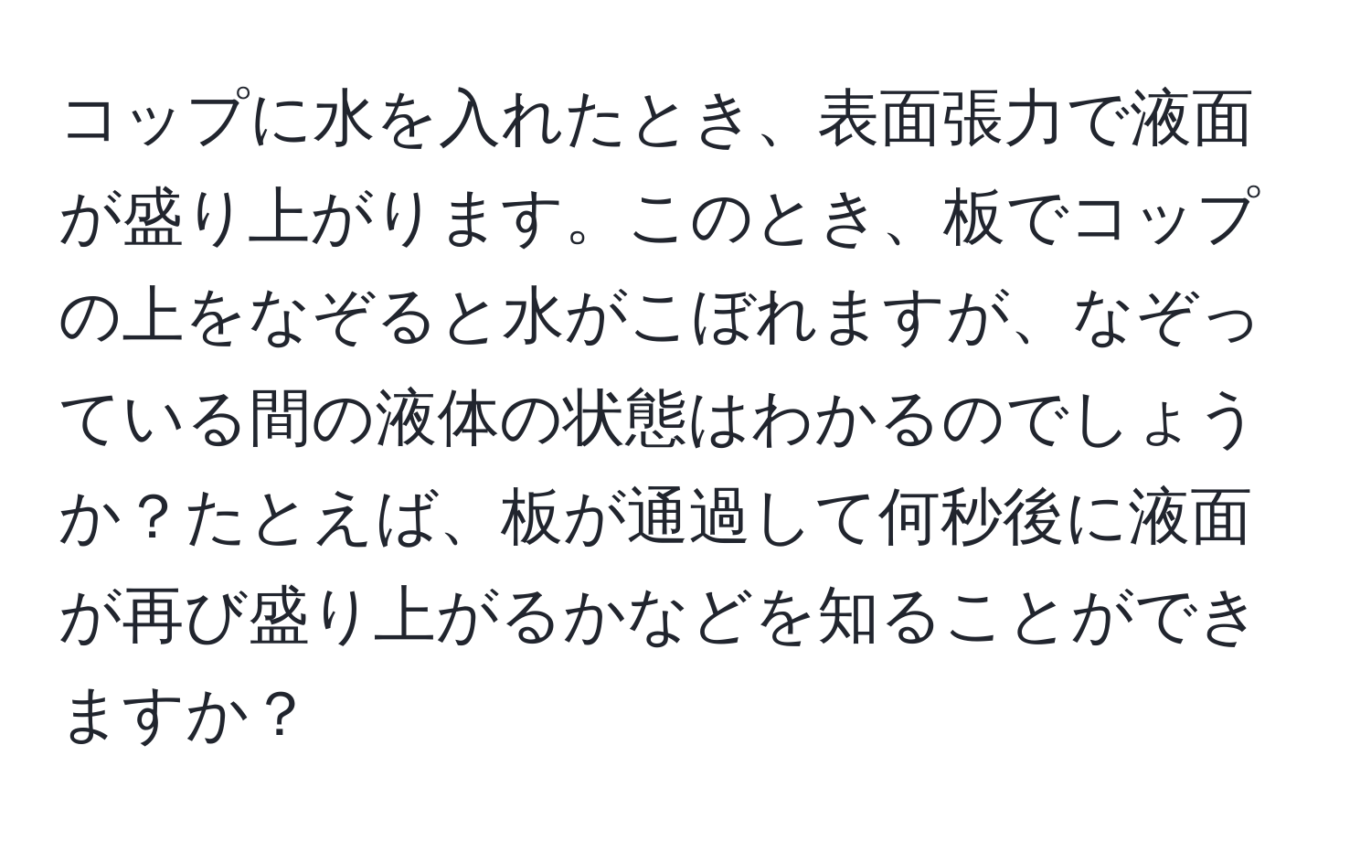 コップに水を入れたとき、表面張力で液面が盛り上がります。このとき、板でコップの上をなぞると水がこぼれますが、なぞっている間の液体の状態はわかるのでしょうか？たとえば、板が通過して何秒後に液面が再び盛り上がるかなどを知ることができますか？