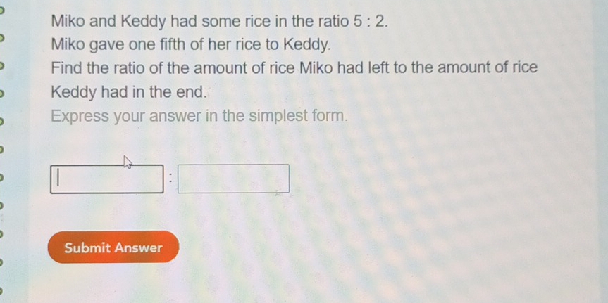 Miko and Keddy had some rice in the ratio 5:2. 
Miko gave one fifth of her rice to Keddy. 
Find the ratio of the amount of rice Miko had left to the amount of rice 
Keddy had in the end. 
Express your answer in the simplest form. 
Submit Answer