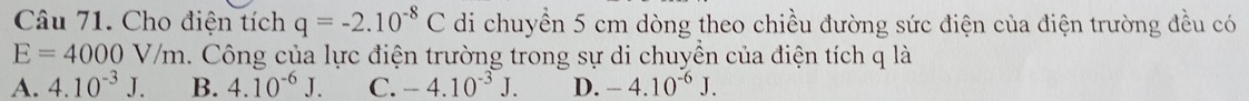 Cho điện tích q=-2.10^(-8)C di chuyền 5 cm dòng theo chiều đường sức điện của điện trường đều có
E=4000V/m. Công của lực điện trường trong sự di chuyền của điện tích q là
A. 4.10^(-3)J. B. 4.10^(-6)J. C. -4.10^(-3)J. D. -4.10^(-6)J.