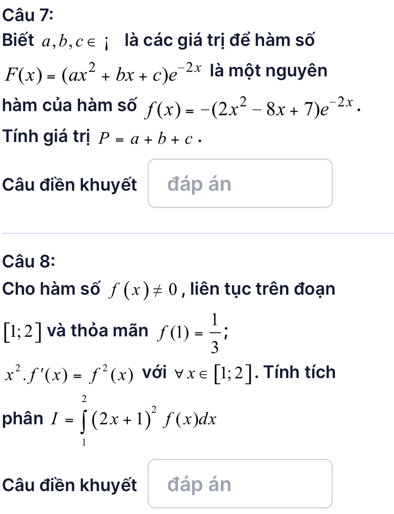 Biết a, b, c∈ i là các giá trị để hàm số
F(x)=(ax^2+bx+c)e^(-2x) là một nguyên 
hàm của hàm số f(x)=-(2x^2-8x+7)e^(-2x)·
Tính giá trị P=a+b+c·
Câu điền khuyết đáp án 
Câu 8: 
Cho hàm số f(x)!= 0 , liên tục trên đoạn
[1;2] và thỏa mãn f(1)= 1/3 ;
x^2.f'(x)=f^2(x) với forall x∈ [1;2]. Tính tích 
phân I=∈tlimits _1^(2(2x+1)^2)f(x)dx
Câu điền khuyết đáp án