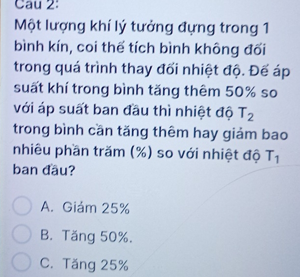 Cau 2:
Một lượng khí lý tưởng đựng trong 1
bình kín, coi thể tích bình không đối
trong quá trình thay đối nhiệt độ. Đế áp
suất khí trong bình tăng thêm 50% so
với áp suất ban đầu thì nhiệt độ T_2
trong bình cần tăng thêm hay giảm bao
nhiêu phần trăm (%) so với nhiệt độ T_1
ban đầu?
A. Giám 25%
B. Tăng 50%.
C. Tăng 25%