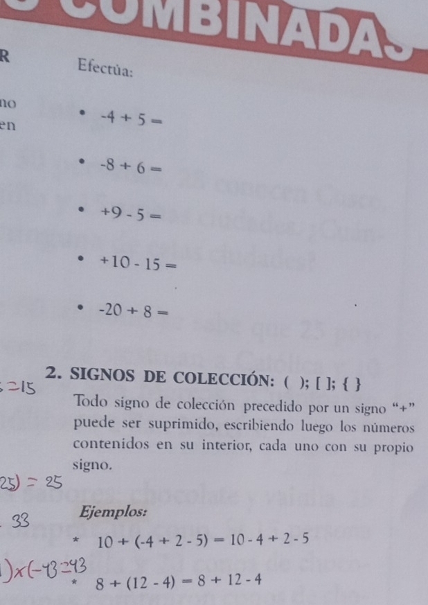 SOMBINADAS 
R Efectúa: 
no 
en
-4+5=
-8+6=
+9-5=
+10-15=
-20+8=
2. SIGNOS DE COLECCIÓN: ( ); [ ];  
Todo signo de colección precedido por un signo “+” 
puede ser suprimido, escribiendo luego los números 
contenidos en su interior, cada uno con su propio 
signo. 
Ejemplos: 
* 10+(-4+2-5)=10-4+2-5
8+(12-4)=8+12-4