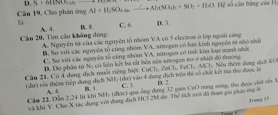 D. S+6HNO_3(d)to H_23O4
Câu 19. Cho phản ứng Al+H_2SO_4ase_ 2xrightarrow Al_2(SO_4)_3+SO_2+H_2O Hệ số cân băng của Hz
là D. 3.
A. 4. B. 8. C. 6.
Câu 20. Tìm câu không đúng:
A. Nguyên tử của các nguyên tổ nhóm VA có 5 electron ở lớp ngoài cùng
B. So với các nguyên tố cùng nhóm VA, nitrogen có bán kính nguyên tử nhỏ nhất
C. So với các nguyên tổ cùng nhóm VA, nitrogen có tỉnh kim loại mạnh nhất.
D. Do phân tử N_2 có liên kết ba rất bền nên nitrogen trơ ở nhiệt độ thường.
Câu 21. Có 4 dung dịch muối riêng biệt: CuCl_2, ZnCl_2 2, FeCl₃, AlCl₃. Nếu thêm dung dịch KO,
(dư) rồi thêm tiếp dung dịch NH_3 (dư) vào 4 dung dịch trên thì số chất kết tủa thu được là
A. 4. B. 1. C. 3. D. 2.
Câu 22. Dẫn 2, 24 lit khí NH₃ (đktc) qua ống đựng 32 gam CuO nung nóng, thu được chất rấn X
và khi Y, Cho X tác dụng với dụng dịch HCI 2M dư. Thể tích axit đã tham gia phản ứng là
Trang 13