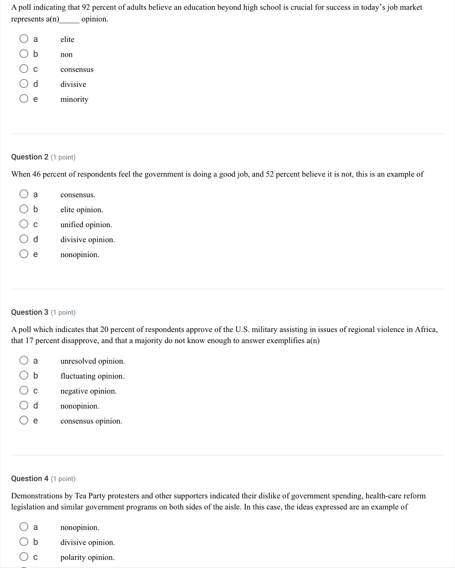 A poll indicating that 92 percent of adults believe an education beyond high school is crucial for success in today’s job market
represents a(n)_ opinion.
a elite
b non
C consensus
d divisive
e minority
Question 2 (1 point)
When 46 percent of respondents feel the government is doing a good job, and 52 percent believe it is not, this is an example of
a consensus.
b elite opinion.
C unified opinion.
d divisive opinion.
e nonopinion.
Question 3 (1 point)
A poll which indicates that 20 percent of respondents approve of the U.S. military assisting in issues of regional violence in Africa,
that 17 percent disapprove, and that a majority do not know enough to answer exemplifies a(n)
a unresolved opinion.
b fluctuating opinion.
C negative opinion.
d nonopinion.
e consensus opinion.
Question 4 (1 point)
Demonstrations by Tea Party protesters and other supporters indicated their dislike of government spending, health-care reform
legislation and similar government programs on both sides of the aisle. In this case, the ideas expressed are an example of
a nonopinion.
b divisive opinion.
C polarity opinion.