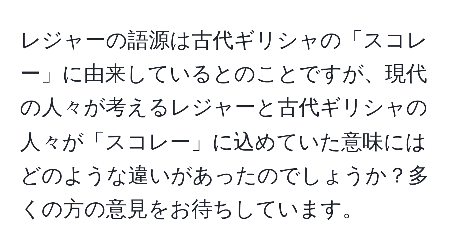 レジャーの語源は古代ギリシャの「スコレー」に由来しているとのことですが、現代の人々が考えるレジャーと古代ギリシャの人々が「スコレー」に込めていた意味にはどのような違いがあったのでしょうか？多くの方の意見をお待ちしています。