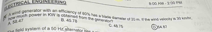 8:00 AM -
ELECTRICAL ENGINEERING 2:00 PM
A wind generator with an efficiency of 80% has a blade diameter of 20 m. If the wind velocity is 30 km/hr,
how much power in KW is obtained from the generator?
A. 58.47
B. 45.78 C. 48.75
D 54.87
The field system of a 50 Hz alternator has