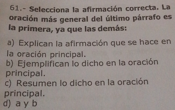 61.- Selecciona la afirmación correcta. La
oración más general del último párrafo es
la primera, ya que las demás:
a) Explican la afirmación que se hace en
la oración principal.
b) Ejemplifican lo dicho en la oración
principal.
c) Resumen lo dicho en la oración
principal.
d) a y b