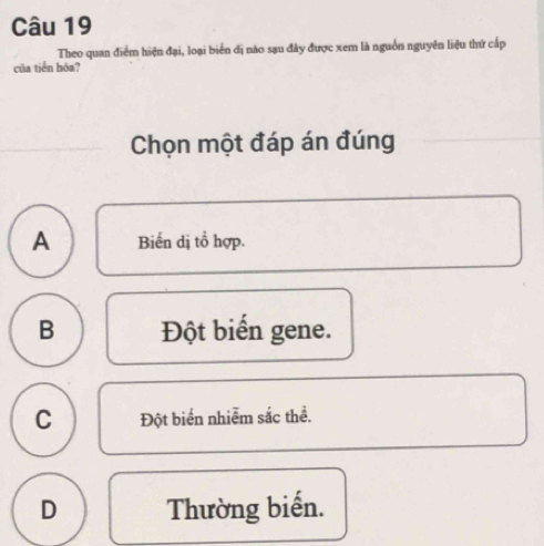 Theo quan điểm hiện đại, loại biển đị nào sạu đây được xem là nguồn nguyên liệu thứ cấp
của tiến hóa?
Chọn một đáp án đúng
A Biến dị tổ hợp.
B Đột biển gene.
C Đột biển nhiễm sắc thể.
D Thường biến.