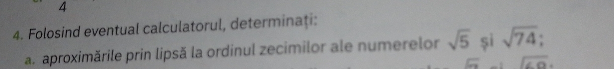 4 
4. Folosind eventual calculatorul, determinaţi: 
a.aproximările prin lipsă la ordinul zecimilor ale numerelor sqrt(5) și sqrt(74)
overline ST sqrt(69).