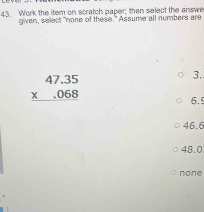 Work the item on scratch paper; then select the answe
given, select "none of these." Assume all numbers are
beginarrayr 47.35 * .068 hline endarray
3.
6.9
46.6
48.0
none