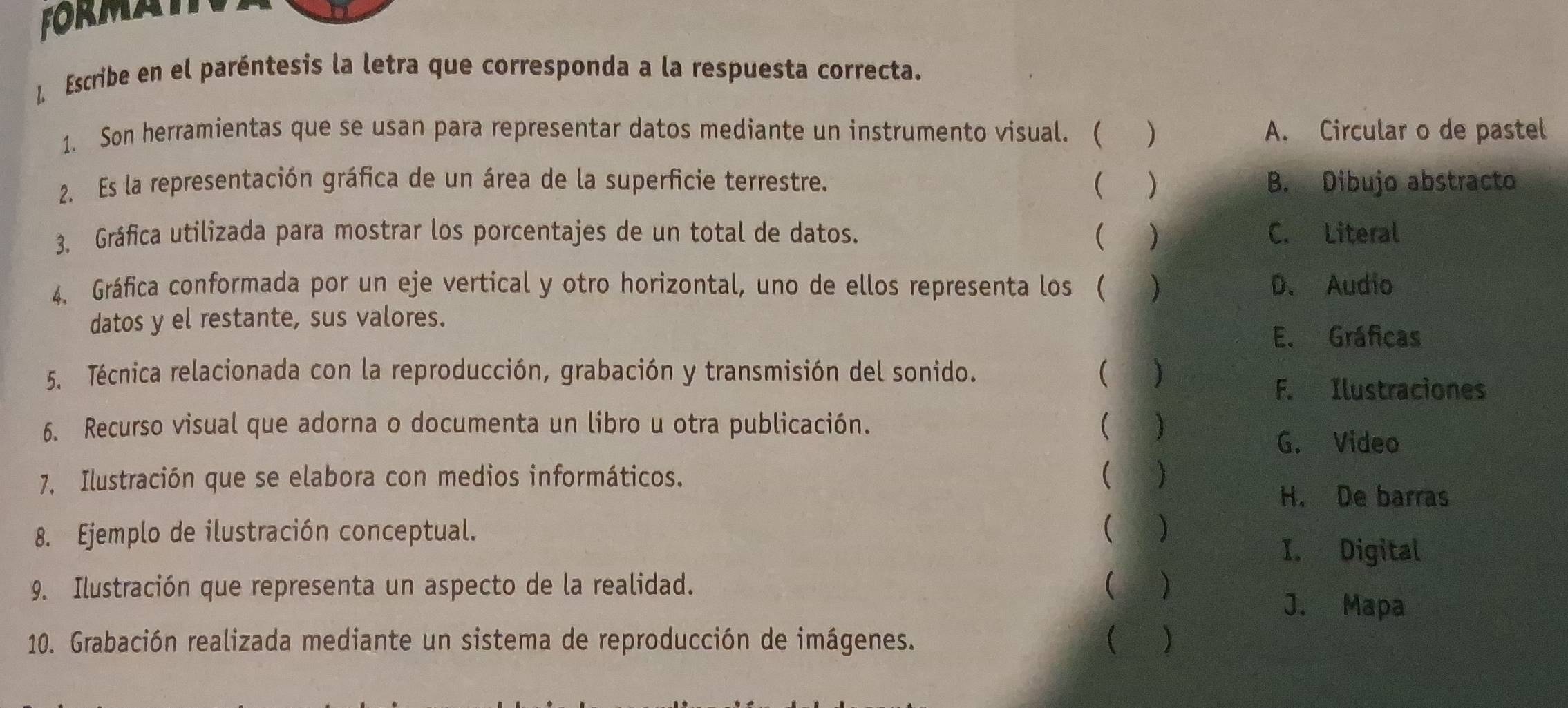 FORMATn
1 Escribe en el paréntesis la letra que corresponda a la respuesta correcta.
1. Son herramientas que se usan para representar datos mediante un instrumento visual. ( () A. Circular o de pastel
2. Es la representación gráfica de un área de la superficie terrestre. ( ) B. Dibujo abstracto
3. Gráfica utilizada para mostrar los porcentajes de un total de datos. ( ) C. Literal
4、 Gráfica conformada por un eje vertical y otro horizontal, uno de ellos representa los ( () D. Audio
datos y el restante, sus valores.
E. Gráficas
5. Técnica relacionada con la reproducción, grabación y transmisión del sonido. ( )
F. Ilustraciones
6. Recurso visual que adorna o documenta un libro u otra publicación. ( )
G. Video
7, Ilustración que se elabora con medios informáticos. ( )
H. De barras
8. Ejemplo de ilustración conceptual. ( )
I. Digital
9. Ilustración que representa un aspecto de la realidad. ( ) J. Mapa
10. Grabación realizada mediante un sistema de reproducción de imágenes.  )