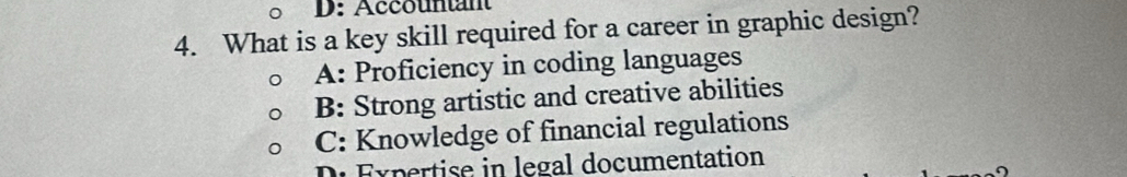 D: Accountant
4. What is a key skill required for a career in graphic design?
A: Proficiency in coding languages
B: Strong artistic and creative abilities
C: Knowledge of financial regulations
D Expertise in legal documentation