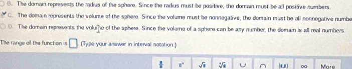 B. The domain represents the radius of the sphere. Since the radius must be positive, the domain must be all positive numbers.
C. The domain represents the volume of the sphere. Since the volume must be nonnegative, the domain must be all nonnegative numbe
0. The domain represents the voluie of the sphere. Since the volume of a sphere can be any number, the domain is all real numbers.
The range of the function is □ (Type your answer in interval notation.)
 □ /□   □° sqrt(□ ) sqrt[4](a) U (1,1) ∞ More