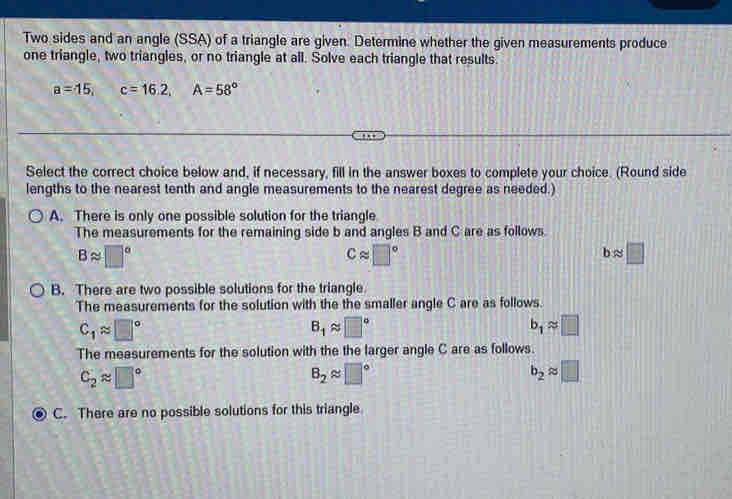 Two sides and an angle (SSA) of a triangle are given. Determine whether the given measurements produce
one triangle, two triangles, or no triangle at all. Solve each triangle that results.
a=15, c=16.2, A=58°
Select the correct choice below and, if necessary, fill in the answer boxes to complete your choice. (Round side
lengths to the nearest tenth and angle measurements to the nearest degree as needed.)
A. There is only one possible solution for the triangle
The measurements for the remaining side b and angles B and C are as follows.
Bapprox □°
Capprox □°
bapprox □
B. There are two possible solutions for the triangle
The measurements for the solution with the the smaller angle C are as follows.
C_1approx □°
B_1approx □°
b_1approx □
The measurements for the solution with the the larger angle C are as follows.
C_2approx □°
B_2approx □°
b_2approx □
C. There are no possible solutions for this triangle