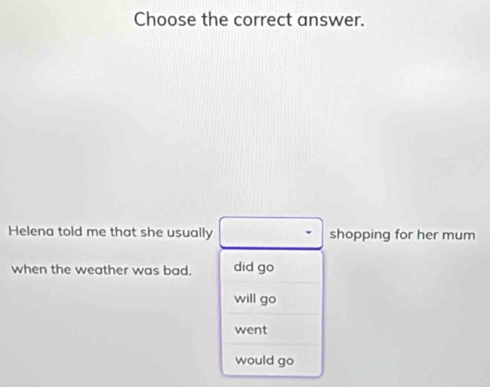 Choose the correct answer.
Helena told me that she usually shopping for her mum
when the weather was bad. did go
will go
went
would go