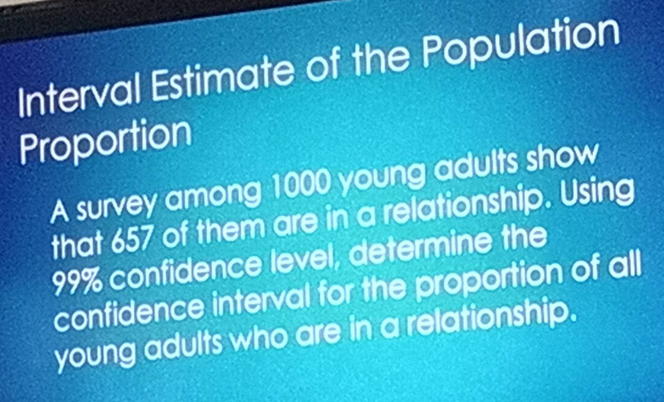 Interval Estimate of the Population 
Proportion 
A survey among 1000 young adults show 
that 657 of them are in a relationship. Using
99% confidence level, determine the 
confidence interval for the proportion of all 
young adults who are in a relationship.