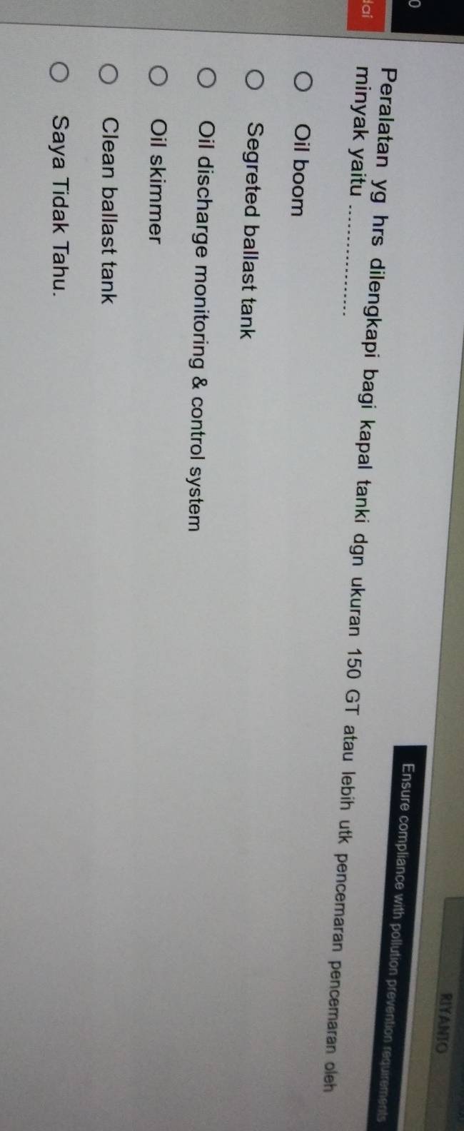 RIYANIO
a
Ensure compliance with pollution prevention requirements
dai minyak yaitu_
Peralatan yg hrs dilengkapi bagi kapal tanki dgn ukuran 150 GT atau lebih utk pencemaran pencemaran oleh
Oil boom
Segreted ballast tank
Oil discharge monitoring & control system
Oil skimmer
Clean ballast tank
Saya Tidak Tahu.