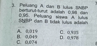 Peluang A dan B lulus SNBP
berturut-turut adalah 0,98 dan
0,95. Peluang siswa A lulus
SNBP dan B tidak lulus adalah
A. 0,019 C. 0,935
B. 0,049 D. 0,978
C. 0,074