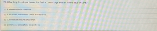 What long-term impact could the destruction of large areas of forests have on Earth?
A. decreased rates of erosion
B. increased atmospheric carbon dioxide levets
C. decreased amounts of acid rain
D. increased atmospheric oxygen levels