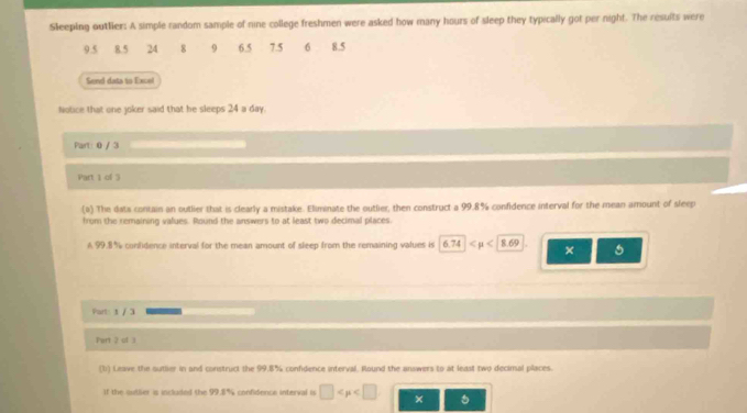 Sleeping outlier: A simple random sample of nine college freshmen were asked how many hours of sleep they typically got per night. The results were
9.5 8.5 24 8 9 6.5 7.5 6 8.5
Send data to Excel 
Notice that one joker said that he sleeps 24 a day. 
Part: 0 / 3 
Part 1 of 3 
(0) The dats contain an outlier that is clearly a mistake. Eliminate the outlier, then construct a 99.8% confidence interval for the mean amount of sleep 
from the remaining values. Round the answers to at least two decimal places. 
A 99.8% confidence interval for the mean amount of sleep from the remaining values is 6.74 <8.69 × 
Part: 1 / 3 
Pert 2 of 3 
(1) Leave the sutlier in and construct the 99.8% confidence interval. Round the answers to at least two decimal places. 
If the outlier is included the 99.8% confidence interval is □ ×