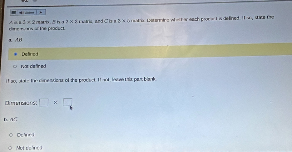 ( Listen
A is a 3* 2 matrix, B is a 2* 3m atrix and C is a 3* 5 matrix. Determine whether each product is defined. If so, state the
dimensions of the product.
a. AB
Defined
Not defined
If so, state the dimensions of the product. If not, leave this part blank.
Dimensions: □ * □
b. AC
Defined
Not defined