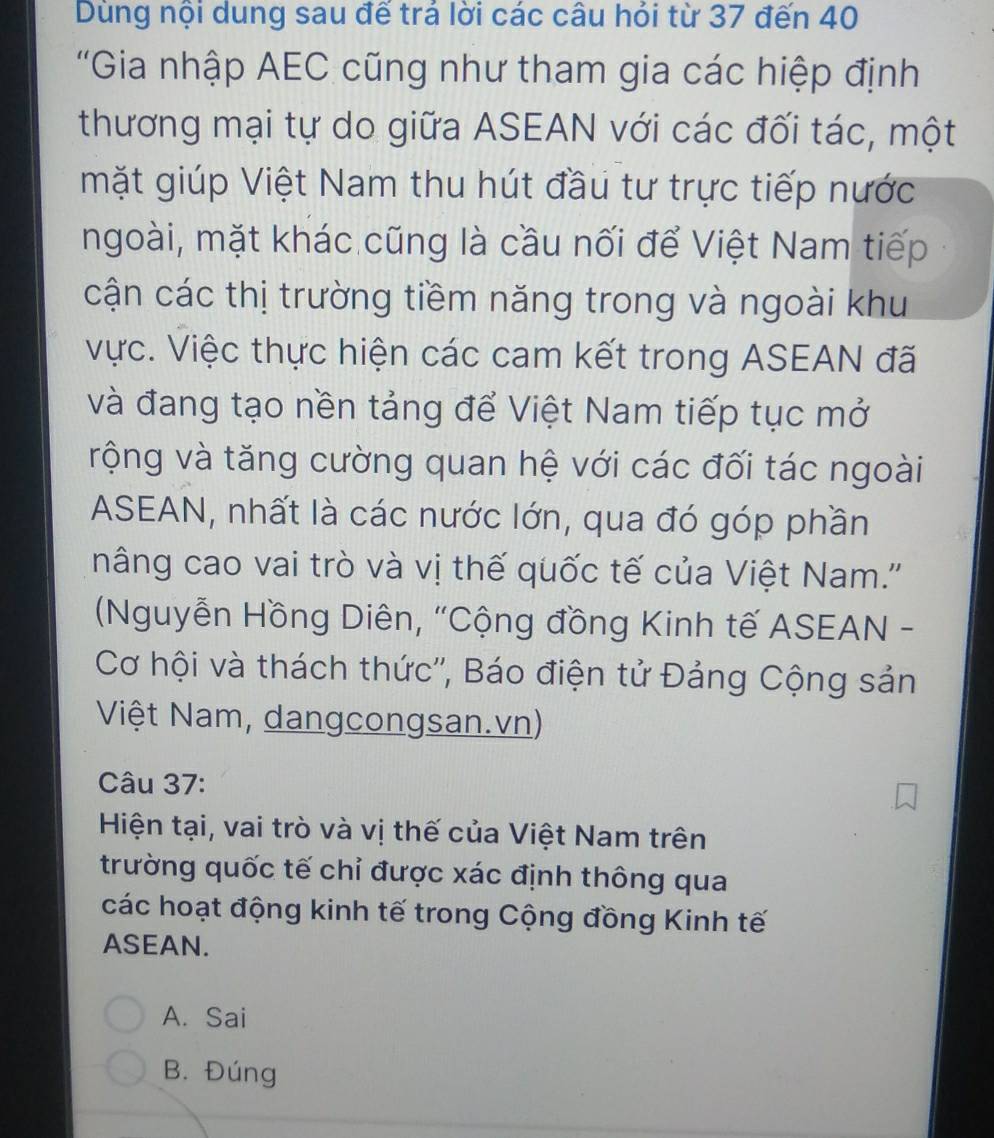 Dùng nội dung sau đế trả lời các câu hỏi từ 37 đến 40
'Gia nhập AEC cũng như tham gia các hiệp định
thương mại tự do giữa ASEAN với các đối tác, một
mặt giúp Việt Nam thu hút đầu tư trực tiếp nước
ngoài, mặt khác cũng là cầu nối để Việt Nam tiếp
cận các thị trường tiềm năng trong và ngoài khu
vực. Việc thực hiện các cam kết trong ASEAN đã
và đang tạo nền tảng để Việt Nam tiếp tục mở
rộng và tăng cường quan hệ với các đối tác ngoài
ASEAN, nhất là các nước lớn, qua đó góp phần
nâng cao vai trò và vị thế quốc tế của Việt Nam.''
(Nguyễn Hồng Diên, "Cộng đồng Kinh tế ASEAN -
Cơ hội và thách thức'', Báo điện tử Đảng Cộng sản
Việt Nam, dangcongsan.vn)
Câu 37:
Hiện tại, vai trò và vị thế của Việt Nam trên
trường quốc tế chỉ được xác định thông qua
các hoạt động kinh tế trong Cộng đồng Kinh tế
ASEAN.
A. Sai
B. Đúng