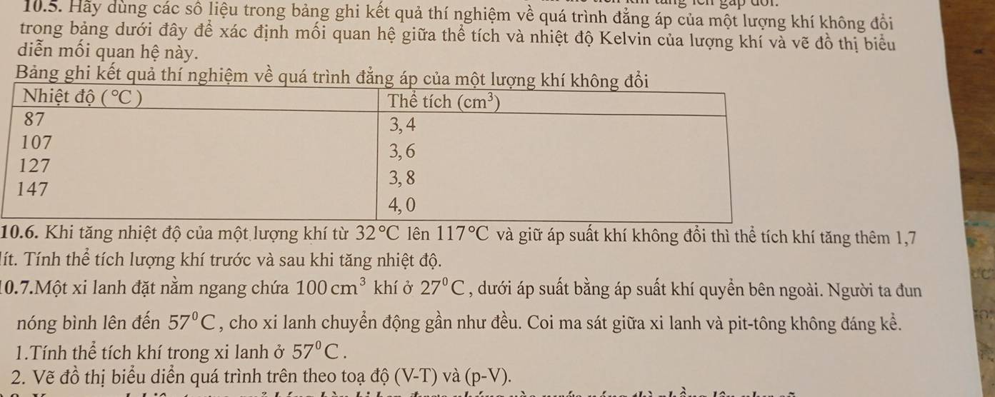 Hãy dùng các số liệu trong bảng ghi kết quả thí nghiệm về quá trình đẳng áp của một lượng khí không đổi
trong bảng dưới đây để xác định mối quan hệ giữa thể tích và nhiệt độ Kelvin của lượng khí và vẽ đồ thị biểu
diễn mối quan hệ này.
Bảng ghi kết quả thí nghiệm về quá trình đẳng áp của một l
10.6. Khi tăng nhiệt độ của một lượng khí từ 32°C lên 117°C và giữ áp suất khí không đổi thì thể tích khí tăng thêm 1,7
lít. Tính thể tích lượng khí trước và sau khi tăng nhiệt độ.
dC
10.7.Một xi lanh đặt nằm ngang chứa 100cm^3 khí ở 27°C , dưới áp suất bằng áp suất khí quyền bên ngoài. Người ta đun
nóng bình lên đến 57°C , cho xi lanh chuyển động gần như đều. Coi ma sát giữa xi lanh và pit-tông không đáng kể.
1.Tính thể tích khí trong xi lanh ở 57°C.
2. Vẽ đồ thị biểu diễn quá trình trên theo toạ độ (V-T) và (p-V).