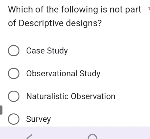 Which of the following is not part
of Descriptive designs?
Case Study
Observational Study
Naturalistic Observation
Survey