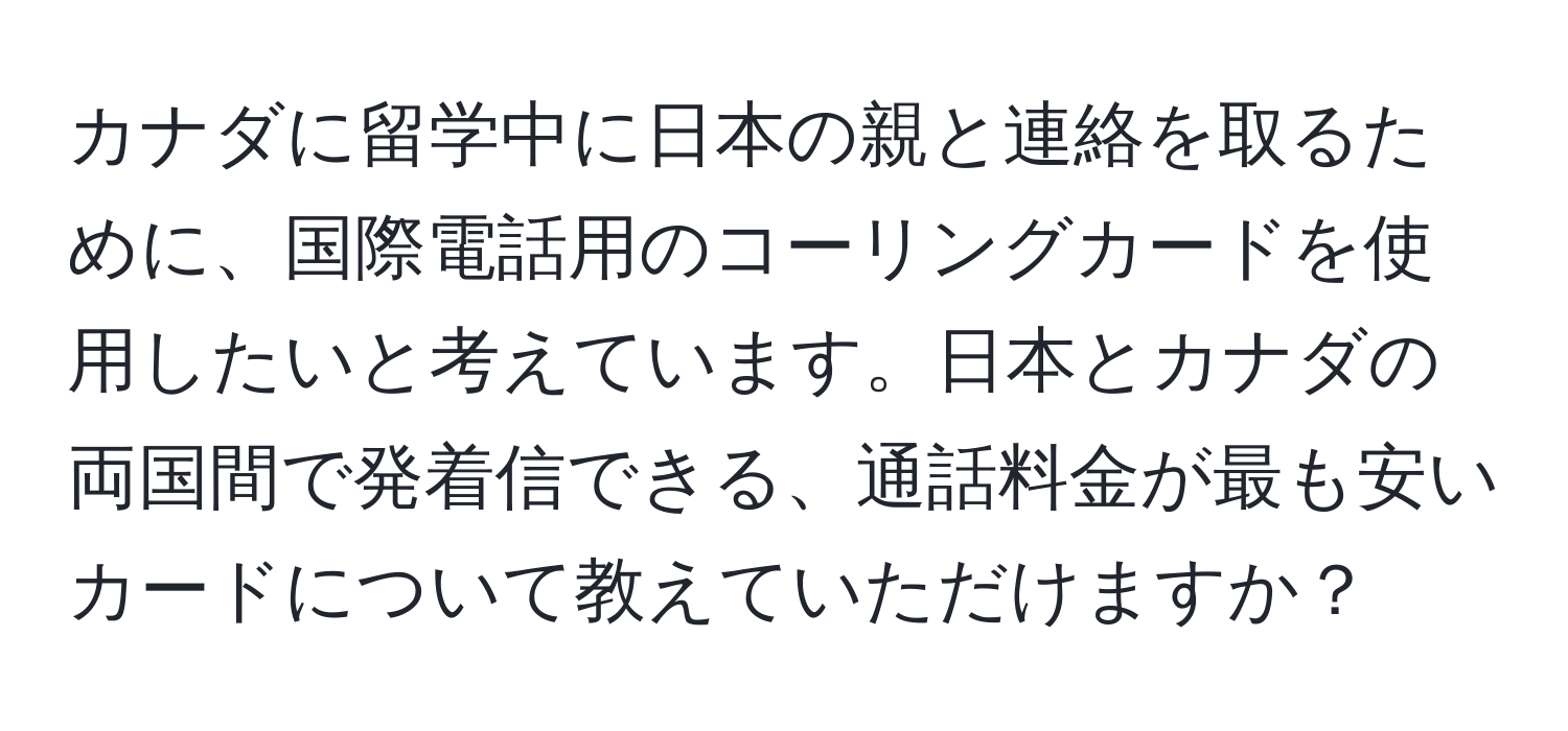 カナダに留学中に日本の親と連絡を取るために、国際電話用のコーリングカードを使用したいと考えています。日本とカナダの両国間で発着信できる、通話料金が最も安いカードについて教えていただけますか？