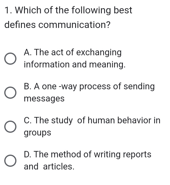 Which of the following best
defines communication?
A. The act of exchanging
information and meaning.
B. A one -way process of sending
messages
C. The study of human behavior in
groups
D. The method of writing reports
and articles.