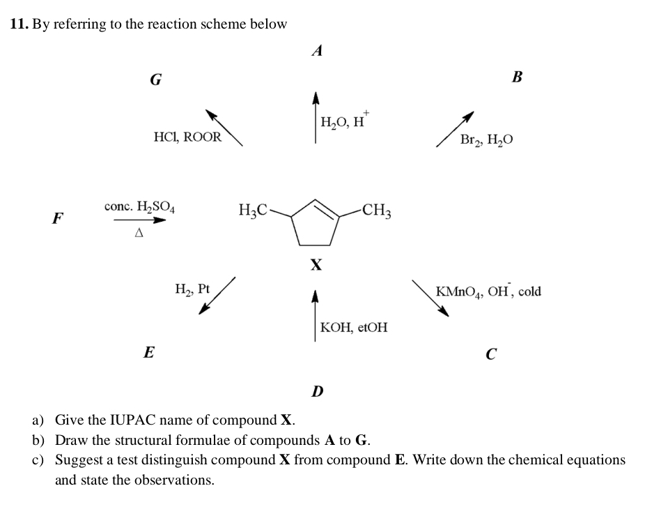 By referring to the reaction scheme below 
A
G
B
H_2O, H^+
HCl, ROOR
Br_2, H_2O
F
conc. H_2SO_4 H_3C
CH_3^((X
H_2), Pt , cold
KMnO_4), ,OH
KOH. etOH 
E 
C 
D 
a) Give the IUPAC name of compound X. 
b) Draw the structural formulae of compounds A to G. 
c) Suggest a test distinguish compound X from compound E. Write down the chemical equations 
and state the observations.