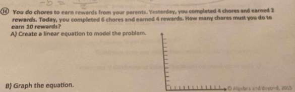 ⑭ You do chores to earn rewards from your parents. Yesterday, you completed 4 chores and earned 2
rewards. Today, you completed 6 chores and earned 4 rewards. How many chores must you do to 
earn 10 rewards? 
A) Create a linear equation to model the problem. 
B) Graph the equation. gebra and Bayond, 2015