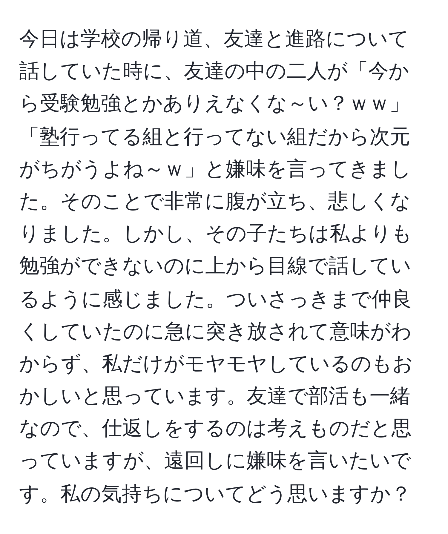 今日は学校の帰り道、友達と進路について話していた時に、友達の中の二人が「今から受験勉強とかありえなくな～い？ｗｗ」「塾行ってる組と行ってない組だから次元がちがうよね～ｗ」と嫌味を言ってきました。そのことで非常に腹が立ち、悲しくなりました。しかし、その子たちは私よりも勉強ができないのに上から目線で話しているように感じました。ついさっきまで仲良くしていたのに急に突き放されて意味がわからず、私だけがモヤモヤしているのもおかしいと思っています。友達で部活も一緒なので、仕返しをするのは考えものだと思っていますが、遠回しに嫌味を言いたいです。私の気持ちについてどう思いますか？