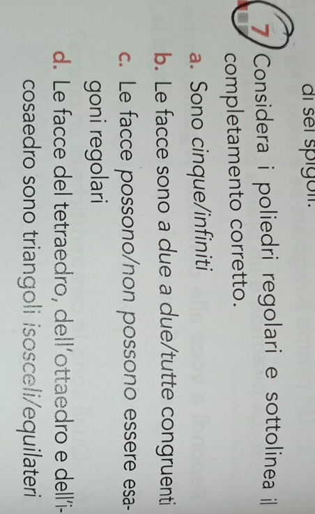 ai sel spigöií.
7 Considera i poliedri regolari e sottolinea i
completamento corretto.
a. Sono cinque/infiniti
b. Le facce sono a due a due/tutte congruenti
c. Le facce possono/non possono essere esa-
goni regolari
d. Le facce del tetraedro, dell’ottaedro e dell’i-
cosaedro sono triangoli isosceli/equilateri