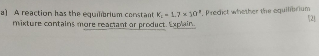 A reaction has the equilibrium constant K_c=1.7* 10^(-8). Predict whether the equilibrium [2] 
mixture contains more reactant or product. Explain.