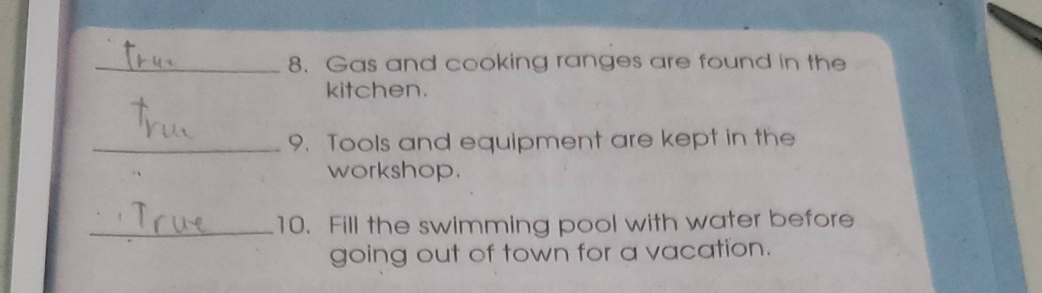 Gas and cooking ranges are found in the 
kitchen. 
_9. Tools and equipment are kept in the 
workshop. 
_10. Fill the swimming pool with water before 
going out of town for a vacation.