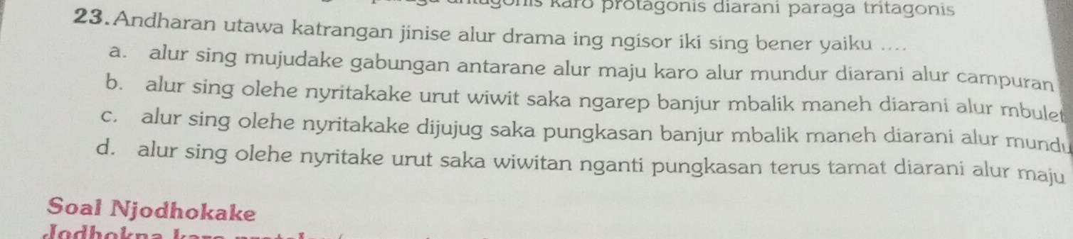 his kārō protagonis diarani paraga tritagonis
23.Andharan utawa katrangan jinise alur drama ing ngisor iki sing bener yaiku ....
a. alur sing mujudake gabungan antarane alur maju karo alur mundur diarani alur campuran
b. alur sing olehe nyritakake urut wiwit saka ngarep banjur mbalik maneh diarani alur mbulet
c. alur sing olehe nyritakake dijujug saka pungkasan banjur mbalik maneh diarani alur mundu
d. alur sing olehe nyritake urut saka wiwitan nganti pungkasan terus tamat diarani alur maju
Soal Njodhokake