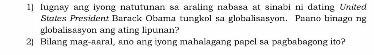 Iugnay ang iyong natutunan sa araling nabasa at sinabi ni dating United 
States President Barack Obama tungkol sa globalisasyon. Paano binago ng 
globalisasyon ang ating lipunan? 
2) Bilang mag-aaral, ano ang iyong mahalagang papel sa pagbabagong ito?