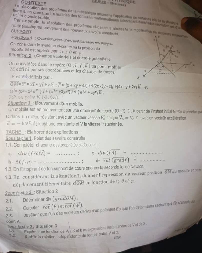 mstque
CONTEXTE
(DUREE :2heures)
La rés olution des problèmes de la mécanique nécessite l'application de certaines lois de la physique
utifité considérable.
liées à ce domaine La maitrise des formules mathématiques intervenent dans ladite résolution est d'us
Par exemple, la résolution des problèmes ci-dessous nécessite la mobilisation de slus
mathénatiques provenant des nouveaux savoirs construits.
SUPPOIRT
Situation_1 : Coordonnées d'un moblle dans un repèrs.
On considère le système ci-contre où la position du
mobile M est repérée par : r ; 6 et φ .
Situatioon 2 : _Champs vectoriels et énergie potentielle
On corsidère dans le repère (O;vector l,vector j,vector k) un point mobile
M défi ni par ses coordonnées et les champs de forces
vector F et vector W définis par :
vector OM=vector v=xvector i+yvector j+zvector k;vector F=(x+2y+4z)vector i+(2x-3y-z)vector j+(4x-y+2z)vector k et
vector W=(z^2-x^2e^(2x))vector i+(e^(2y)+2yz^2)vector j+(e^(2y)+zy^2)vector k.
Solt un point K(-2,0,1).
Situation 3_: Mouvement dun mobile.
Un mobile est en mouvement sur une droite xx' de repère (0;vector l,). A partir de l'instant initial t_B=0s l pénètre pa
O dans un milieu résistant avec un vecteur vitesse vector V_0 talque vector V_o=V_o.vector i avec un vecteur accélération
vector a=-kV^2.vector i; k est une constante et V la vitesse instantanée.
TACHE_: Elaborer des explications
Sous tache 1. Point des savoirs construits
1.1. Compléter chacune des propriétés ci-dessous :
n- oliv (fvector rotvector A)= _; c-div(fvector A)= _
b- △ Cf.g1= _
; d- vector rot(gradf)= _
1.2. En t'inspirant de ton support de cours énonce la seconde loi de Newton.
1.3. En considérant la situation1, donner l'expression du vecteur position overline OM du mobile et son
déplacement élémentaire dvector OM en fonction de r ; θ et φ .
Sous ta che 2 : Situation 2
2.1. Déterminer div ( madOM ) .
2.2. Calculer vector rot (overline F) et vector rot overline W
2.3. dustifier que l'un des vecleurs dérive d'un polentiel Ep que l'on déterminera sachant que Ep s'annule au
point K.
ous ta che 3 : Situation 3
3.1. Exprimer en fonction de V , K et k es expressions instantanées de V et de X .
3.2. Etablir la relation indépendante du temps entre V et x.
FIN